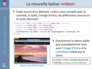 La nouvelle balise <video>
                              Code source d’un élément <video> plus complet avec le
                               contrôle, la taille, l’image d’intro, les différentes sources et
Les balises audio et video


                               le texte alternatif.




                                                                   Exactement la même vidéo
                                                                    que précédemment mais
                                                                    avec l’image d’intro et le
                                                                    contrôleur visible par le
                                                                    client.
                                                                   La balise <video> possède également
                                                                   l’attribut autoplay, preload et loop
                                   Aperçus dans Mozilla Firefox
 