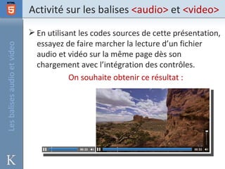 Activité sur les balises <audio> et <video>
                              En utilisant les codes sources de cette présentation,
                               essayez de faire marcher la lecture d’un fichier
Les balises audio et video



                               audio et vidéo sur la même page dès son
                               chargement avec l’intégration des contrôles.
                                         On souhaite obtenir ce résultat :
 