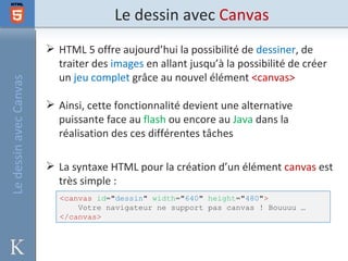 Le dessin avec Canvas
                         HTML 5 offre aujourd’hui la possibilité de dessiner, de
                          traiter des images en allant jusqu’à la possibilité de créer
                          un jeu complet grâce au nouvel élément <canvas>
Le dessin avec Canvas




                         Ainsi, cette fonctionnalité devient une alternative
                          puissante face au flash ou encore au Java dans la
                          réalisation des ces différentes tâches

                         La syntaxe HTML pour la création d’un élément canvas est
                          très simple :
                           <canvas id="dessin" width="640" height="480">
                               Votre navigateur ne support pas canvas ! Bouuuu …
                           </canvas>
 