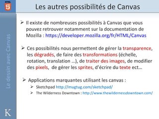 Les autres possibilités de Canvas
                         Il existe de nombreuses possibilités à Canvas que vous
                          pouvez retrouver notamment sur la documentation de
                          Mozilla : https://developer.mozilla.org/fr/HTML/Canvas
Le dessin avec Canvas




                         Ces possibilités nous permettent de gérer la transparence,
                          les dégradés, de faire des transformations (échelle,
                          rotation, translation …), de traiter des images, de modifier
                          des pixels, de gérer les sprites, d’écrire du texte ect…

                         Applications marquantes utilisant les canvas :
                             Sketchpad http://mugtug.com/sketchpad/
                             The Wilderness Downtown : http://www.thewildernessdowntown.com/
 