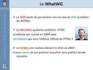 Consortium W3C et le WhatWG                        Le WhatWG

                               Le W3C tente de persévérer vers la voie du XML (création
                                du XHTML)

                               Le WhatWG souhaite améliorer HTML
                              et débute son travail en 2004 avec
                              Ian Hickson qui sera l’éditeur officiel du HTML 5

                               Le HTML5 est soutenu devant le W3C en 2007.
                              Il sera retenu et son premier brouillon sera publié l’année
                                  suivante.
 