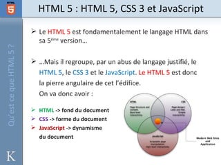 HTML 5 : HTML 5, CSS 3 et JavaScript
                          Le HTML 5 est fondamentalement le langage HTML dans
                           sa 5ème version…
Qu’est ce que HTML 5 ?




                          …Mais il regroupe, par un abus de langage justifié, le
                           HTML 5, le CSS 3 et le JavaScript. Le HTML 5 est donc
                           la pierre angulaire de cet l’édifice.
                           On va donc avoir :

                          HTML -> fond du document
                          CSS -> forme du document
                          JavaScript -> dynamisme
                           du document
 