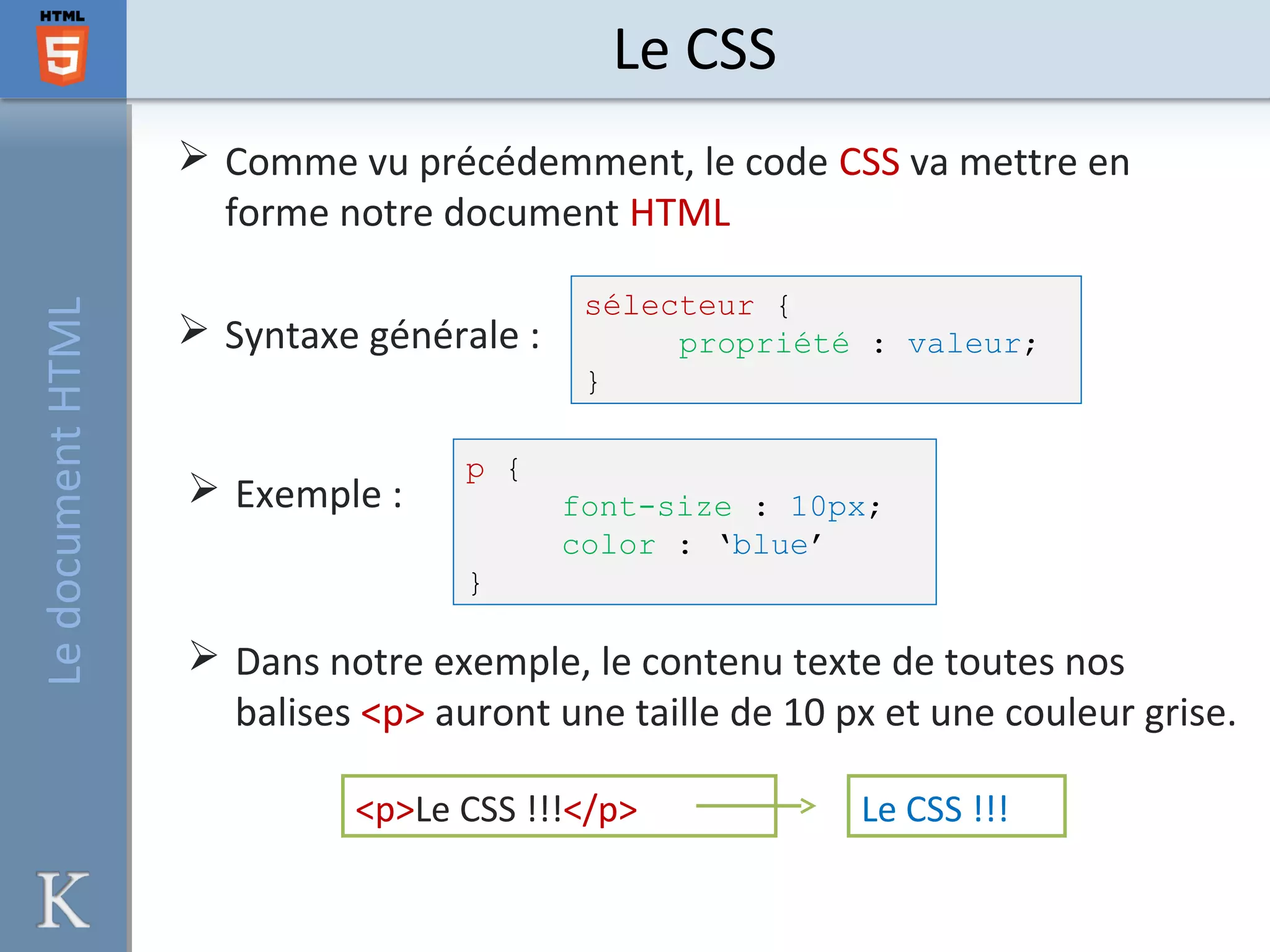 Le CSSLedocumentHTML
 Comme vu précédemment, le code CSS va mettre en
forme notre document HTML
 Syntaxe générale :
sélecteur {
propriété : valeur;
}
 Exemple :
p {
font-size : 10px;
color : ‘blue’
}
 Dans notre exemple, le contenu texte de toutes nos
balises <p> auront une taille de 10 px et une couleur grise.
<p>Le CSS !!!</p> Le CSS !!!
 
