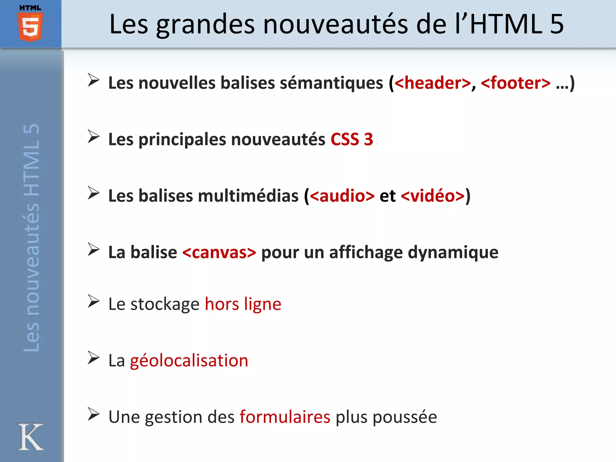 Les grandes nouveautés de l’HTML 5LesnouveautésHTML5
 Les nouvelles balises sémantiques (<header>, <footer> …)
 Les principales nouveautés CSS 3
 Les balises multimédias (<audio> et <vidéo>)
 La balise <canvas> pour un affichage dynamique
 Le stockage hors ligne
 La géolocalisation
 Une gestion des formulaires plus poussée
 