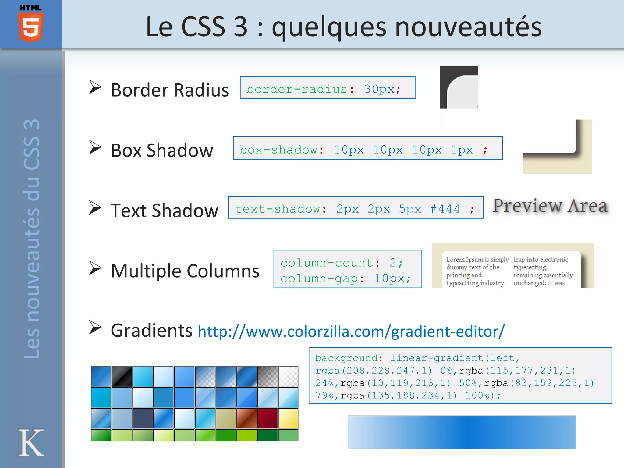 Le CSS 3 : quelques nouveautésLesnouveautésduCSS3
 Border Radius
 Box Shadow
 Text Shadow
 Multiple Columns
 Gradients http://www.colorzilla.com/gradient-editor/
border-radius: 30px;
box-shadow: 10px 10px 10px 1px ;
text-shadow: 2px 2px 5px #444 ;
column-count: 2;
column-gap: 10px;
background: linear-gradient(left,
rgba(208,228,247,1) 0%,rgba(115,177,231,1)
24%,rgba(10,119,213,1) 50%,rgba(83,159,225,1)
79%,rgba(135,188,234,1) 100%);
 