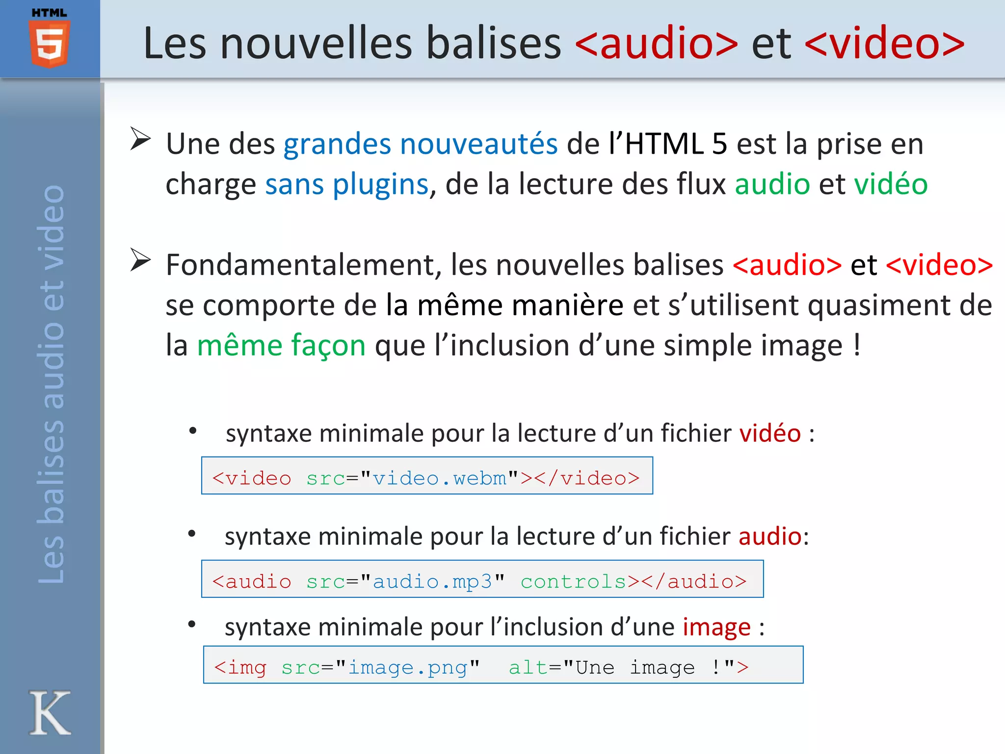 Les nouvelles balises <audio> et <video>
 Une des grandes nouveautés de l’HTML 5 est la prise en
charge sans plugins, de la lecture des flux audio et vidéo
 Fondamentalement, les nouvelles balises <audio> et <video>
se comporte de la même manière et s’utilisent quasiment de
la même façon que l’inclusion d’une simple image !
<video src="video.webm"></video>
• syntaxe minimale pour la lecture d’un fichier vidéo :
• syntaxe minimale pour la lecture d’un fichier audio:
• syntaxe minimale pour l’inclusion d’une image :
<img src="image.png" alt="Une image !">
<audio src="audio.mp3" controls></audio>
Lesbalisesaudioetvideo
 
