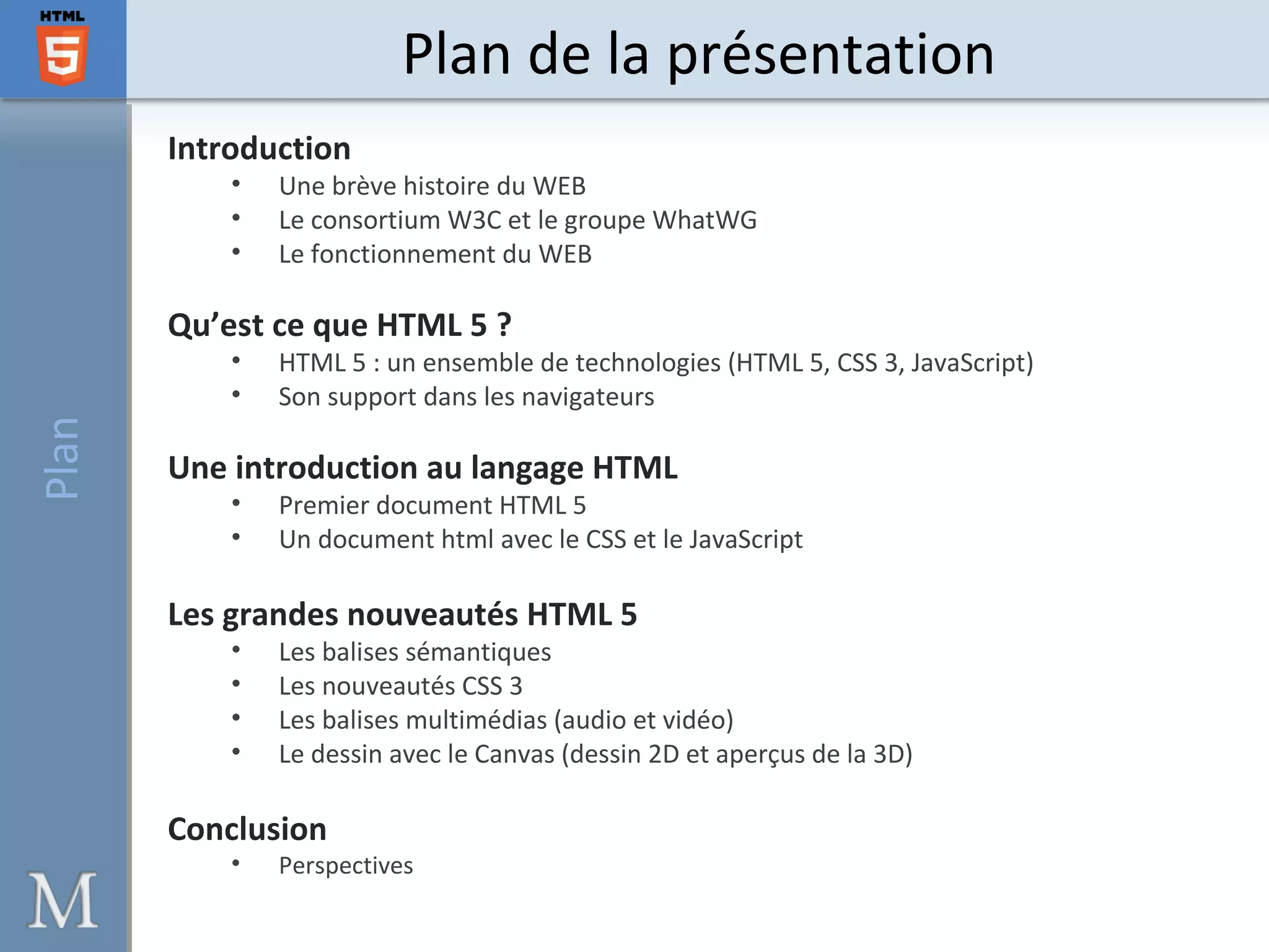 Introduction
• Une brève histoire du WEB
• Le consortium W3C et le groupe WhatWG
• Le fonctionnement du WEB
Qu’est ce que HTML 5 ?
• HTML 5 : un ensemble de technologies (HTML 5, CSS 3, JavaScript)
• Son support dans les navigateurs
Une introduction au langage HTML
• Premier document HTML 5
• Un document html avec le CSS et le JavaScript
Les grandes nouveautés HTML 5
• Les balises sémantiques
• Les nouveautés CSS 3
• Les balises multimédias (audio et vidéo)
• Le dessin avec le Canvas (dessin 2D et aperçus de la 3D)
Conclusion
• Perspectives
Plan de la présentationPlan
 