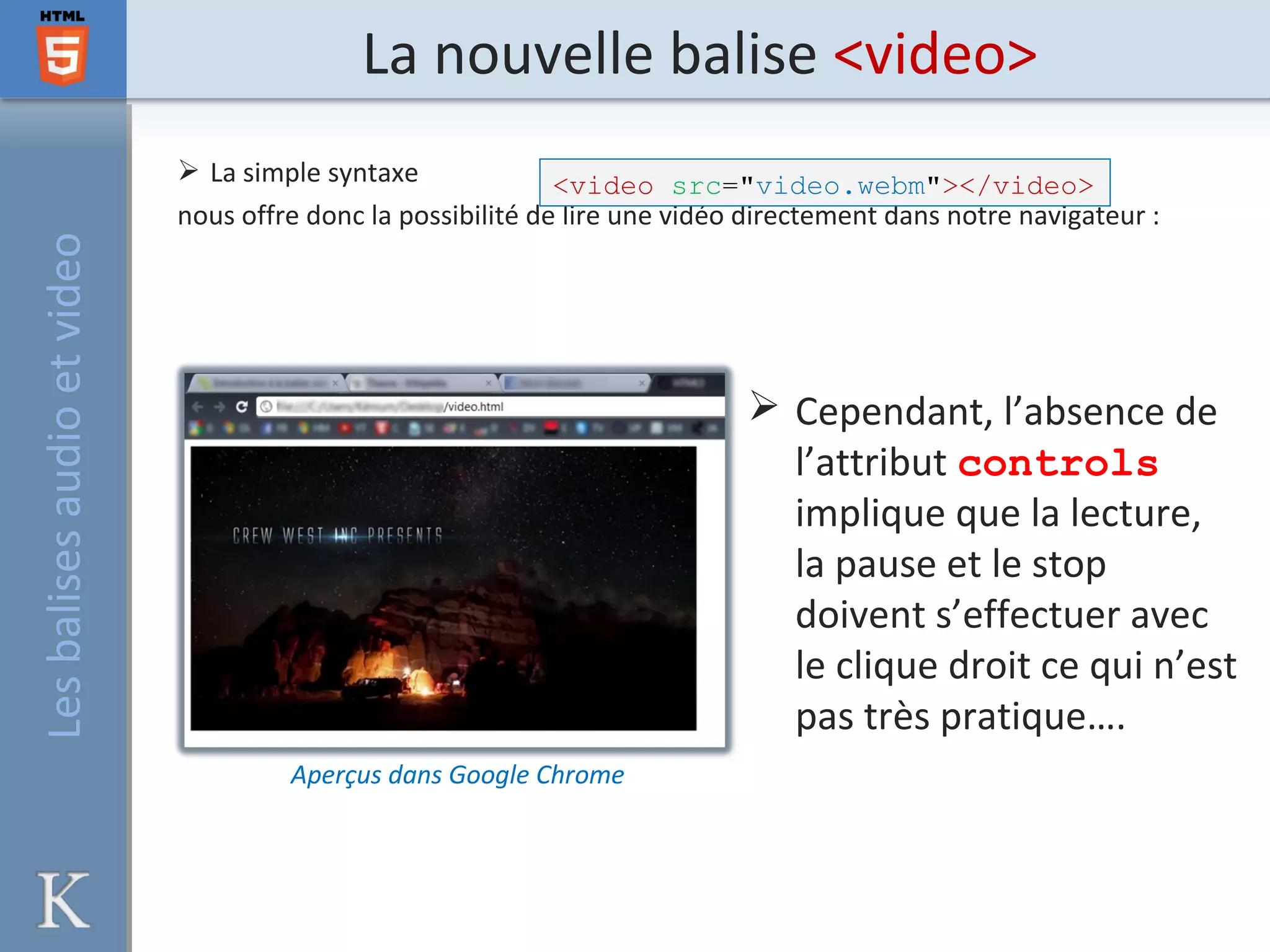 La nouvelle balise <video>
 La simple syntaxe
nous offre donc la possibilité de lire une vidéo directement dans notre navigateur :
Aperçus dans Google Chrome
 Cependant, l’absence de
l’attribut controls
implique que la lecture,
la pause et le stop
doivent s’effectuer avec
le clique droit ce qui n’est
pas très pratique….
<video src="video.webm"></video>
Lesbalisesaudioetvideo
 