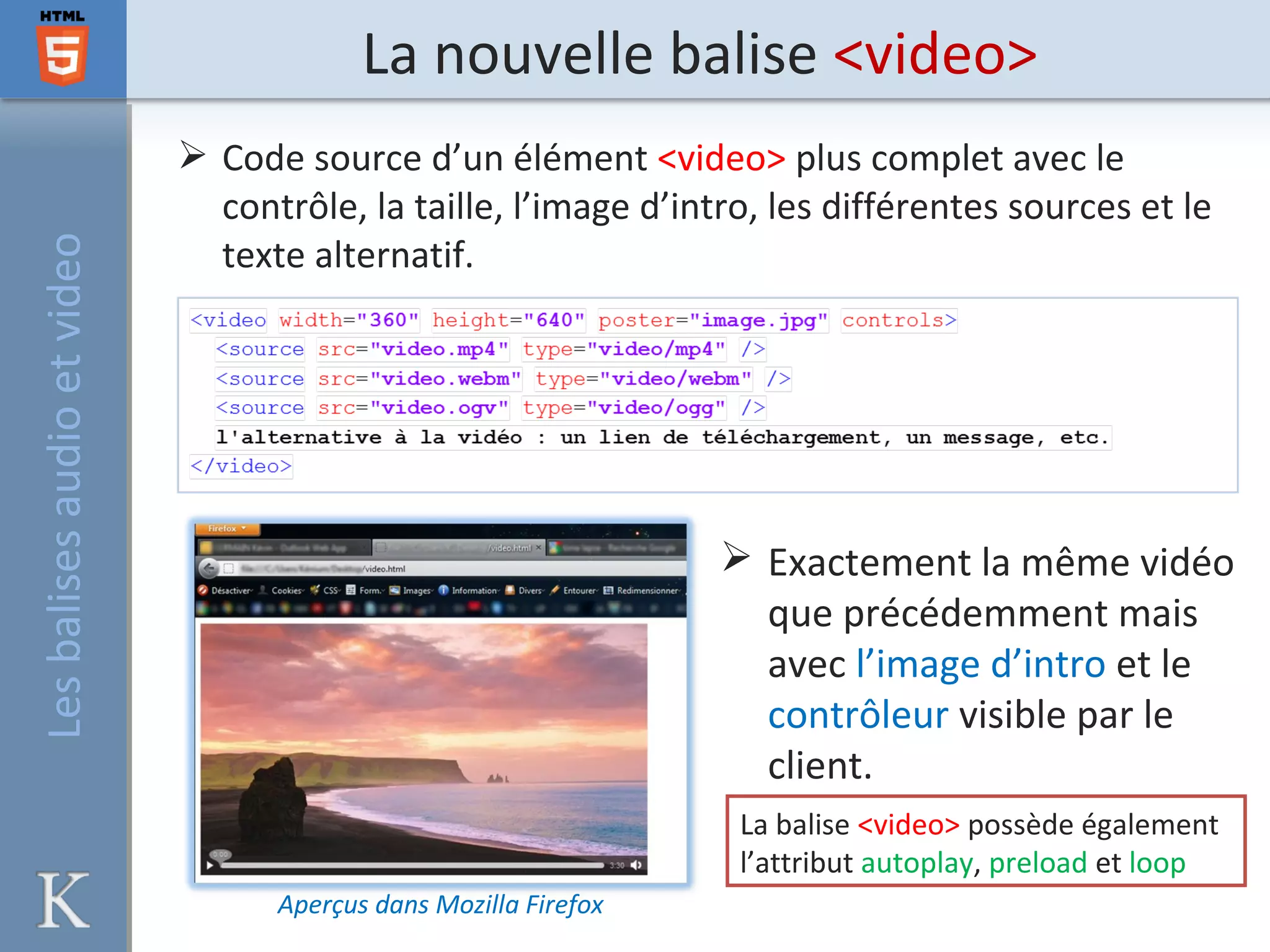 La nouvelle balise <video>
 Code source d’un élément <video> plus complet avec le
contrôle, la taille, l’image d’intro, les différentes sources et le
texte alternatif.
 Exactement la même vidéo
que précédemment mais
avec l’image d’intro et le
contrôleur visible par le
client.
Aperçus dans Mozilla Firefox
La balise <video> possède également
l’attribut autoplay, preload et loop
Lesbalisesaudioetvideo
 
