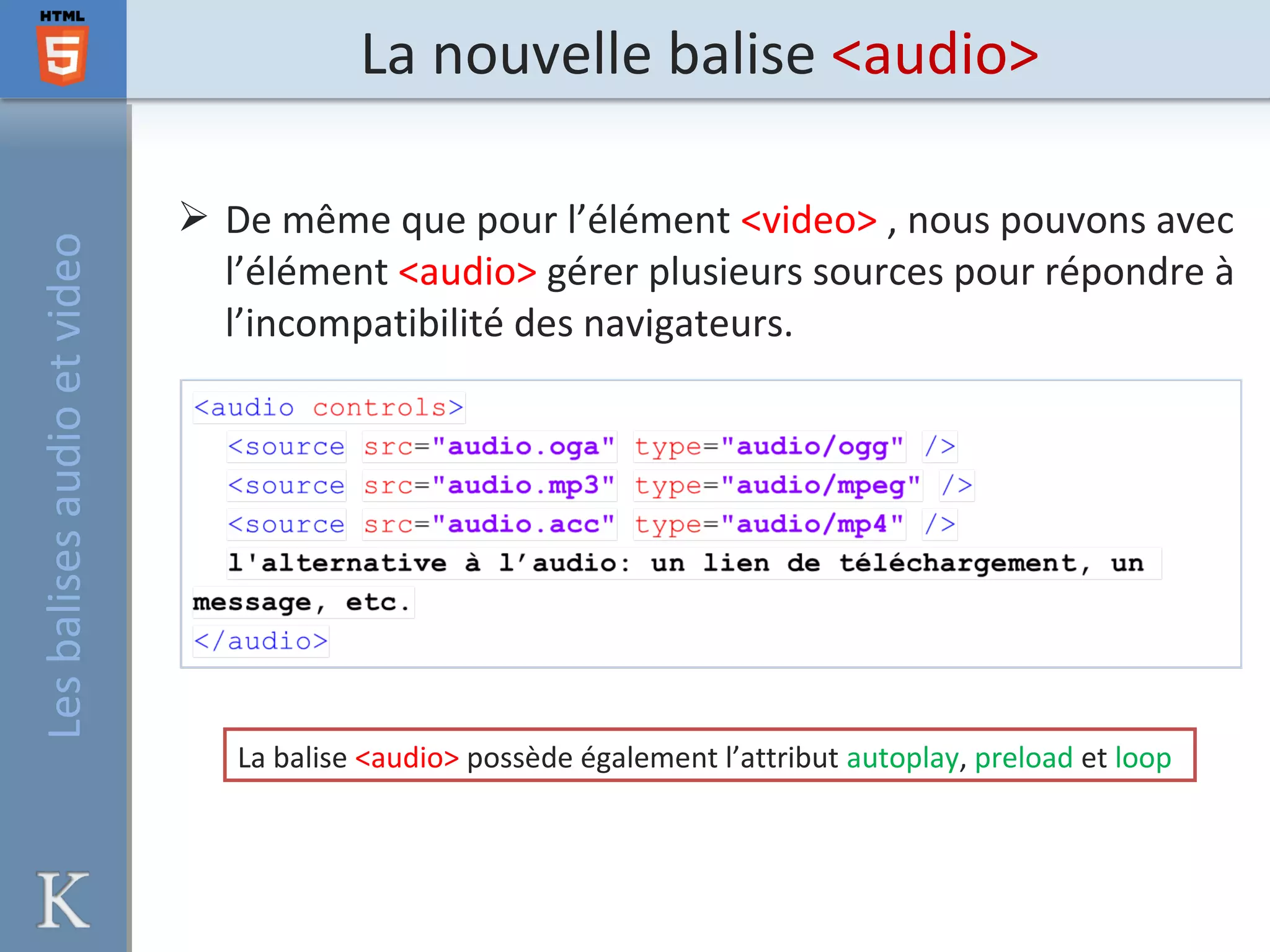 La nouvelle balise <audio>
 De même que pour l’élément <video> , nous pouvons avec
l’élément <audio> gérer plusieurs sources pour répondre à
l’incompatibilité des navigateurs.
La balise <audio> possède également l’attribut autoplay, preload et loop
Lesbalisesaudioetvideo
 