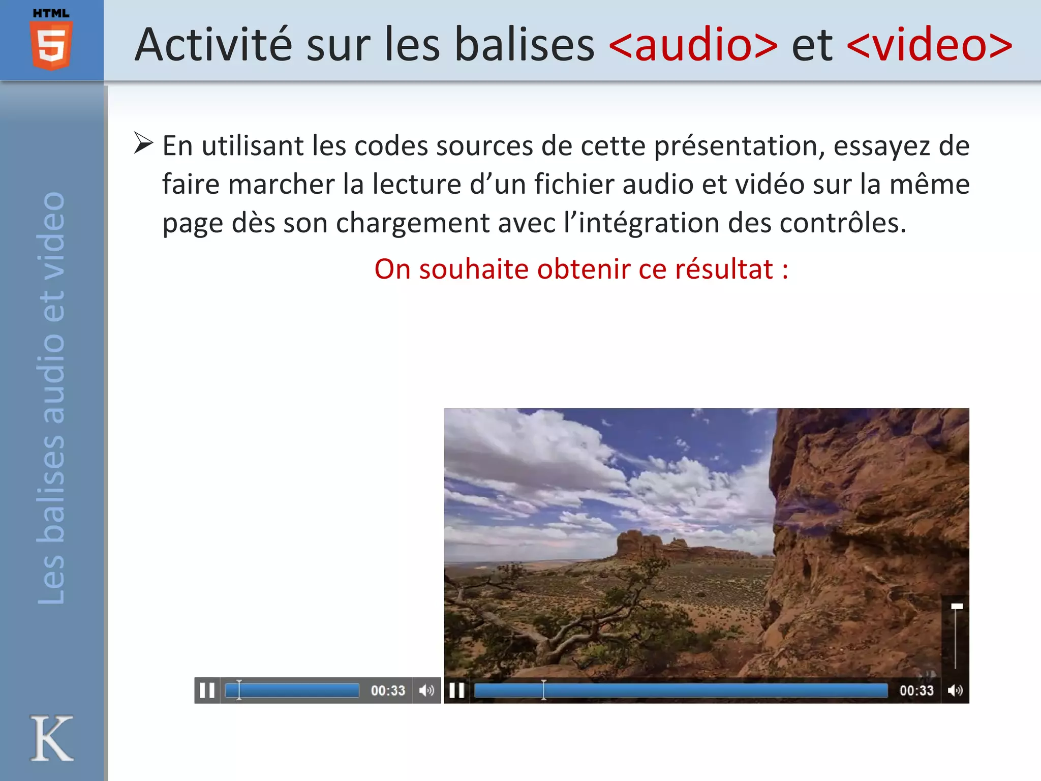Activité sur les balises <audio> et <video>
 En utilisant les codes sources de cette présentation, essayez de
faire marcher la lecture d’un fichier audio et vidéo sur la même
page dès son chargement avec l’intégration des contrôles.
On souhaite obtenir ce résultat :
Lesbalisesaudioetvideo
 