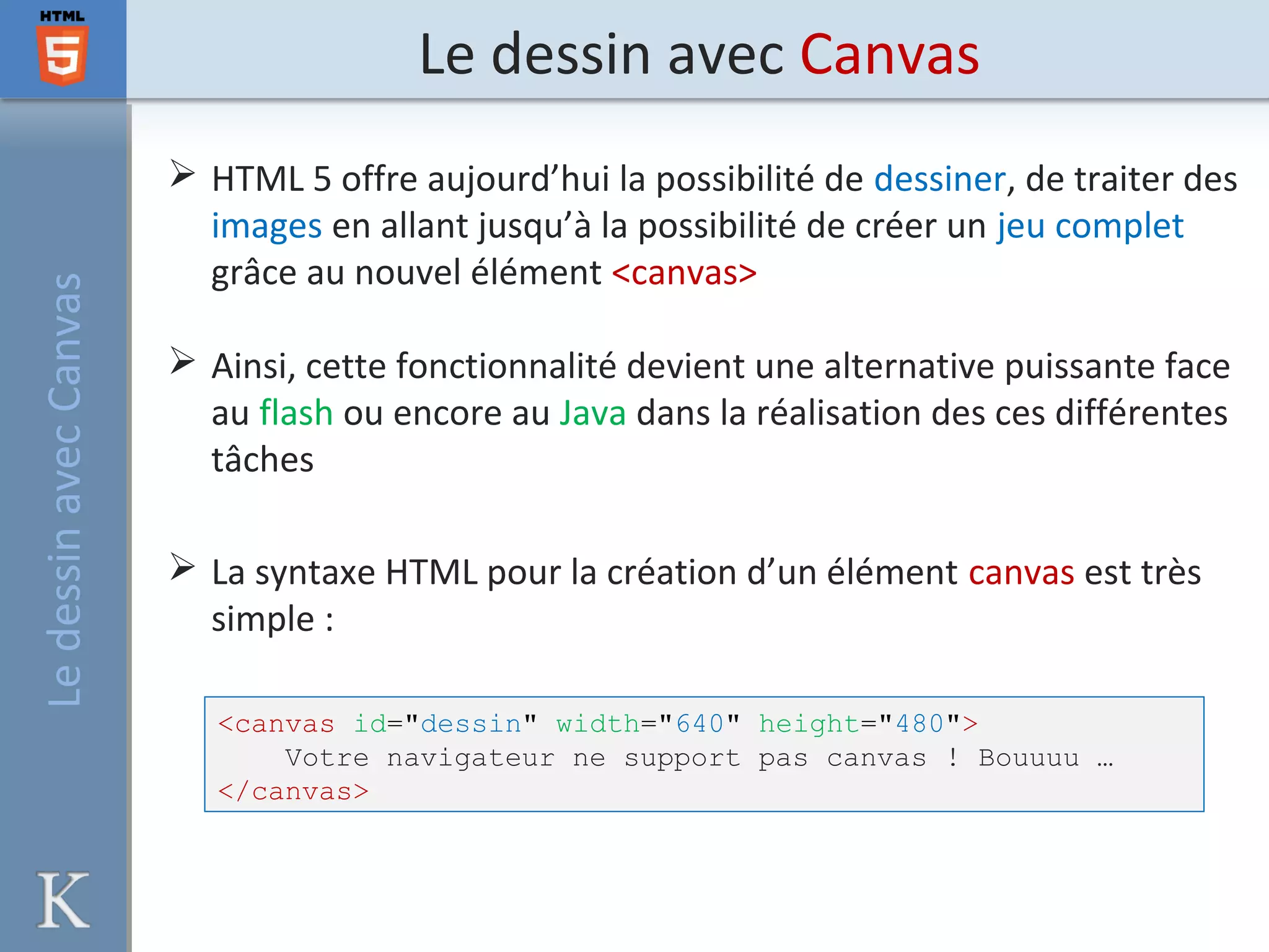 Le dessin avec CanvasLedessinavecCanvas
 HTML 5 offre aujourd’hui la possibilité de dessiner, de traiter des
images en allant jusqu’à la possibilité de créer un jeu complet
grâce au nouvel élément <canvas>
 Ainsi, cette fonctionnalité devient une alternative puissante face
au flash ou encore au Java dans la réalisation des ces différentes
tâches
 La syntaxe HTML pour la création d’un élément canvas est très
simple :
<canvas id="dessin" width="640" height="480">
Votre navigateur ne support pas canvas ! Bouuuu …
</canvas>
 