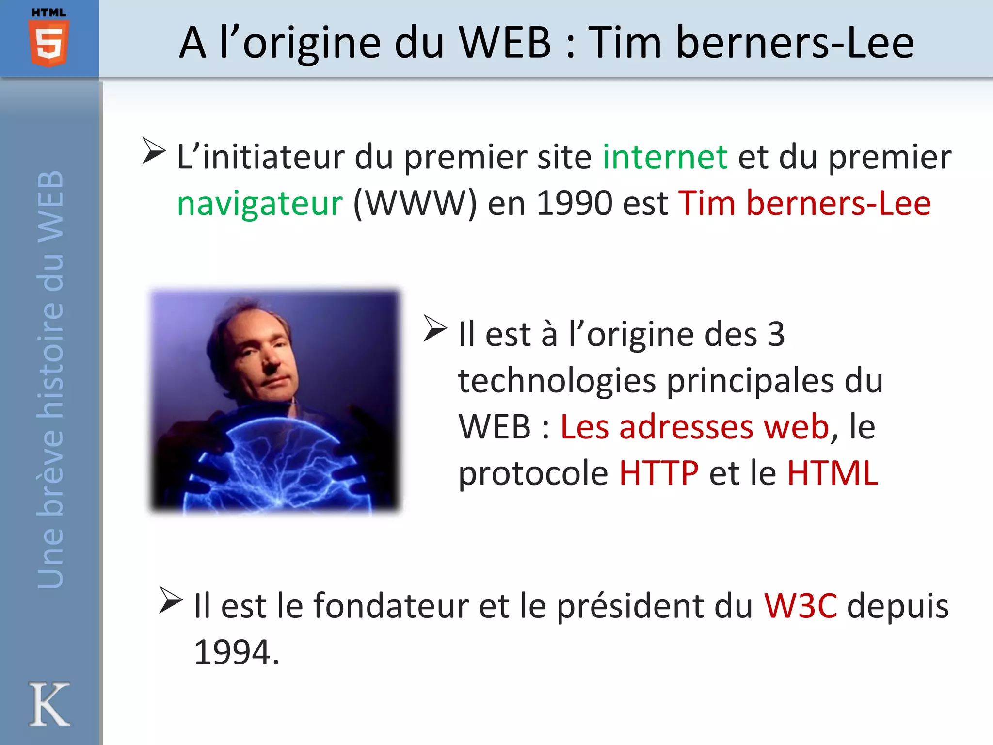 A l’origine du WEB : Tim berners-Lee
 L’initiateur du premier site internet et du premier
navigateur (WWW) en 1990 est Tim berners-Lee
 Il est à l’origine des 3
technologies principales du
WEB : Les adresses web, le
protocole HTTP et le HTML
 Il est le fondateur et le président du W3C depuis
1994.
UnebrèvehistoireduWEB
 