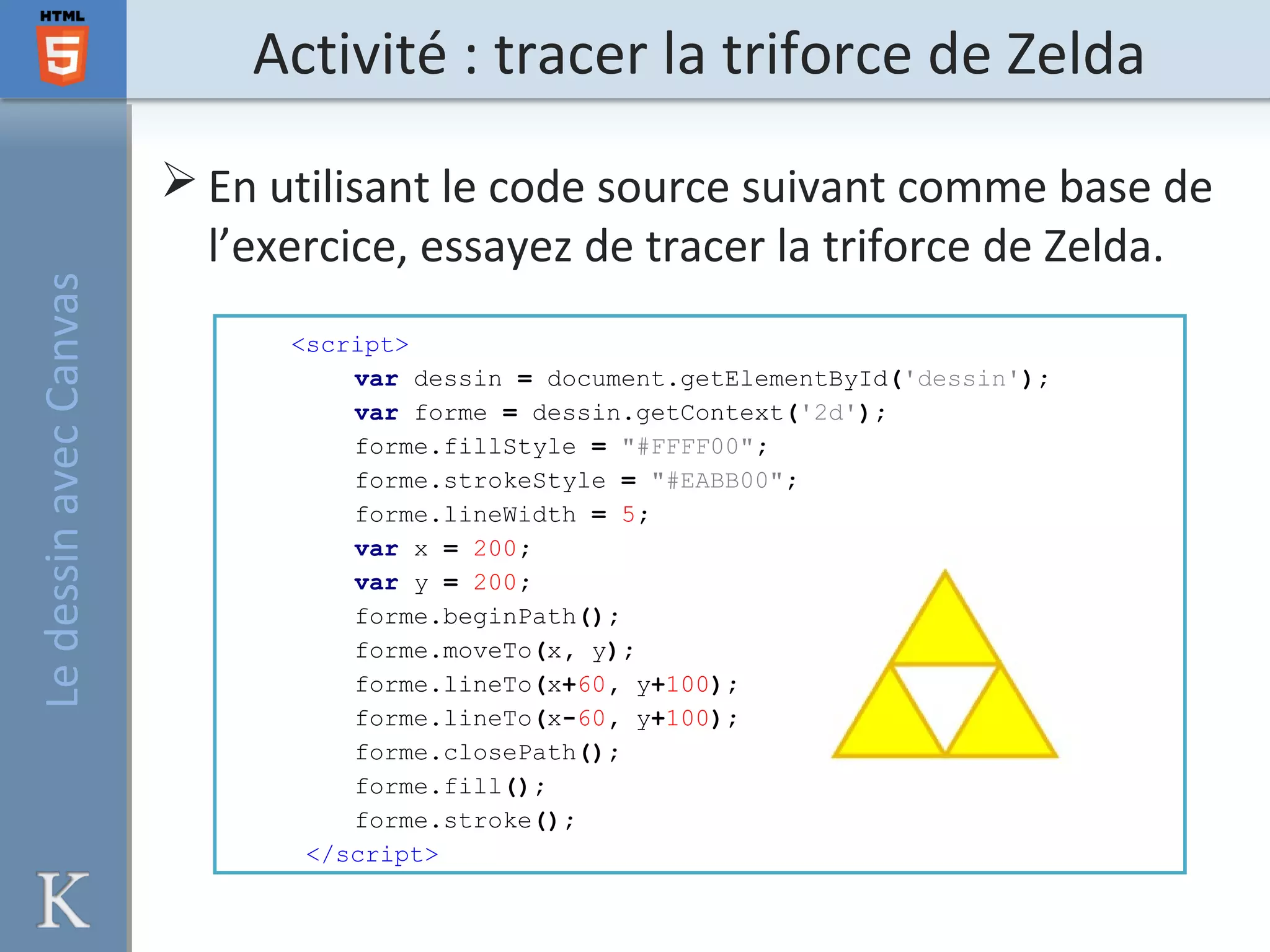 Activité : tracer la triforce de ZeldaLedessinavecCanvas
<script>
var dessin = document.getElementById('dessin');
var forme = dessin.getContext('2d');
forme.fillStyle = "#FFFF00";
forme.strokeStyle = "#EABB00";
forme.lineWidth = 5;
var x = 200;
var y = 200;
forme.beginPath();
forme.moveTo(x, y);
forme.lineTo(x+60, y+100);
forme.lineTo(x-60, y+100);
forme.closePath();
forme.fill();
forme.stroke();
</script>
 En utilisant le code source suivant comme base de
l’exercice, essayez de tracer la triforce de Zelda.
 