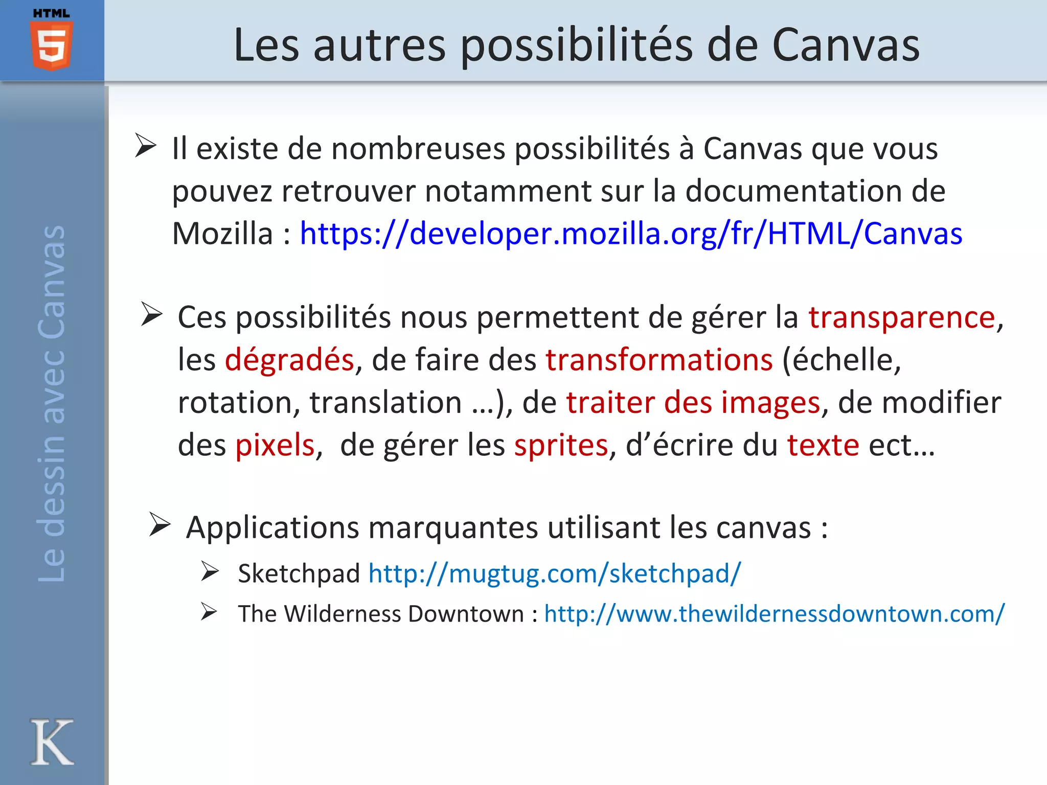 Les autres possibilités de CanvasLedessinavecCanvas
 Il existe de nombreuses possibilités à Canvas que vous
pouvez retrouver notamment sur la documentation de
Mozilla : https://developer.mozilla.org/fr/HTML/Canvas
 Ces possibilités nous permettent de gérer la transparence,
les dégradés, de faire des transformations (échelle,
rotation, translation …), de traiter des images, de modifier
des pixels, de gérer les sprites, d’écrire du texte ect…
 Applications marquantes utilisant les canvas :
 Sketchpad http://mugtug.com/sketchpad/
 The Wilderness Downtown : http://www.thewildernessdowntown.com/
 