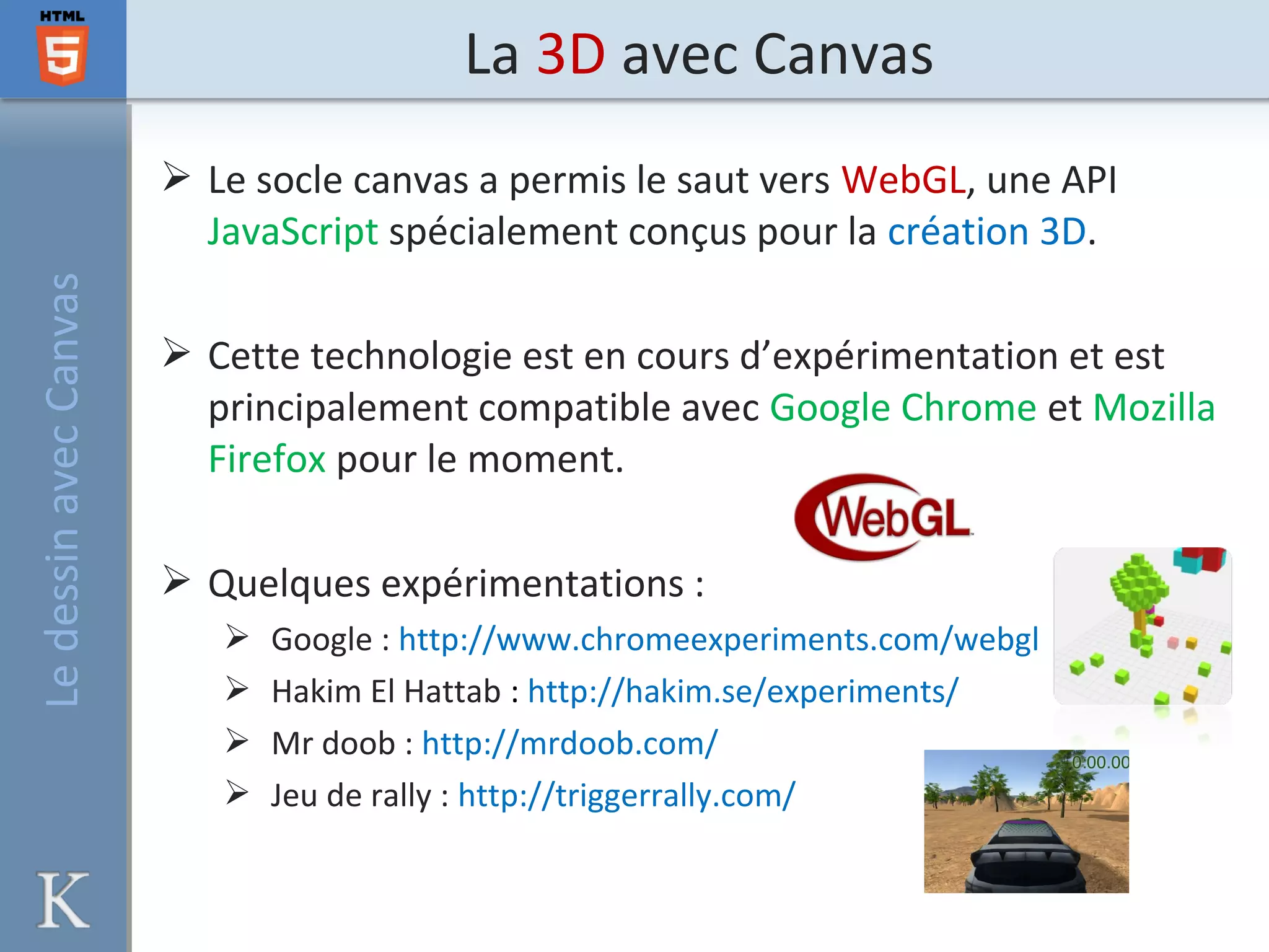 La 3D avec CanvasLedessinavecCanvas
 Le socle canvas a permis le saut vers WebGL, une API
JavaScript spécialement conçus pour la création 3D.
 Cette technologie est en cours d’expérimentation et est
principalement compatible avec Google Chrome et Mozilla
Firefox pour le moment.
 Quelques expérimentations :
 Google : http://www.chromeexperiments.com/webgl
 Hakim El Hattab : http://hakim.se/experiments/
 Mr doob : http://mrdoob.com/
 Jeu de rally : http://triggerrally.com/
 