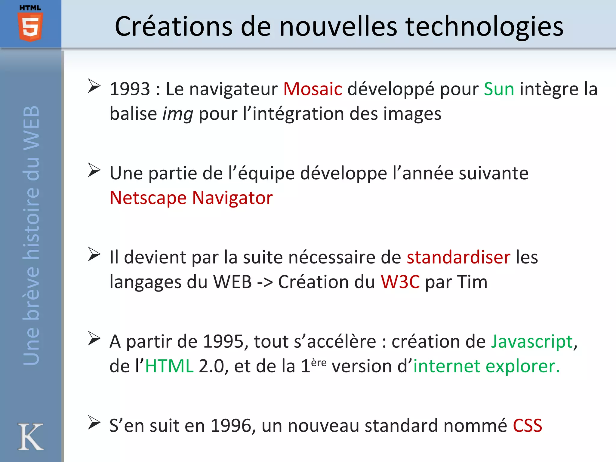Créations de nouvelles technologies
 1993 : Le navigateur Mosaic développé pour Sun intègre la
balise img pour l’intégration des images
 Une partie de l’équipe développe l’année suivante
Netscape Navigator
 Il devient par la suite nécessaire de standardiser les
langages du WEB -> Création du W3C par Tim
 A partir de 1995, tout s’accélère : création de Javascript,
de l’HTML 2.0, et de la 1ère
version d’internet explorer.
 S’en suit en 1996, un nouveau standard nommé CSS
UnebrèvehistoireduWEB
 