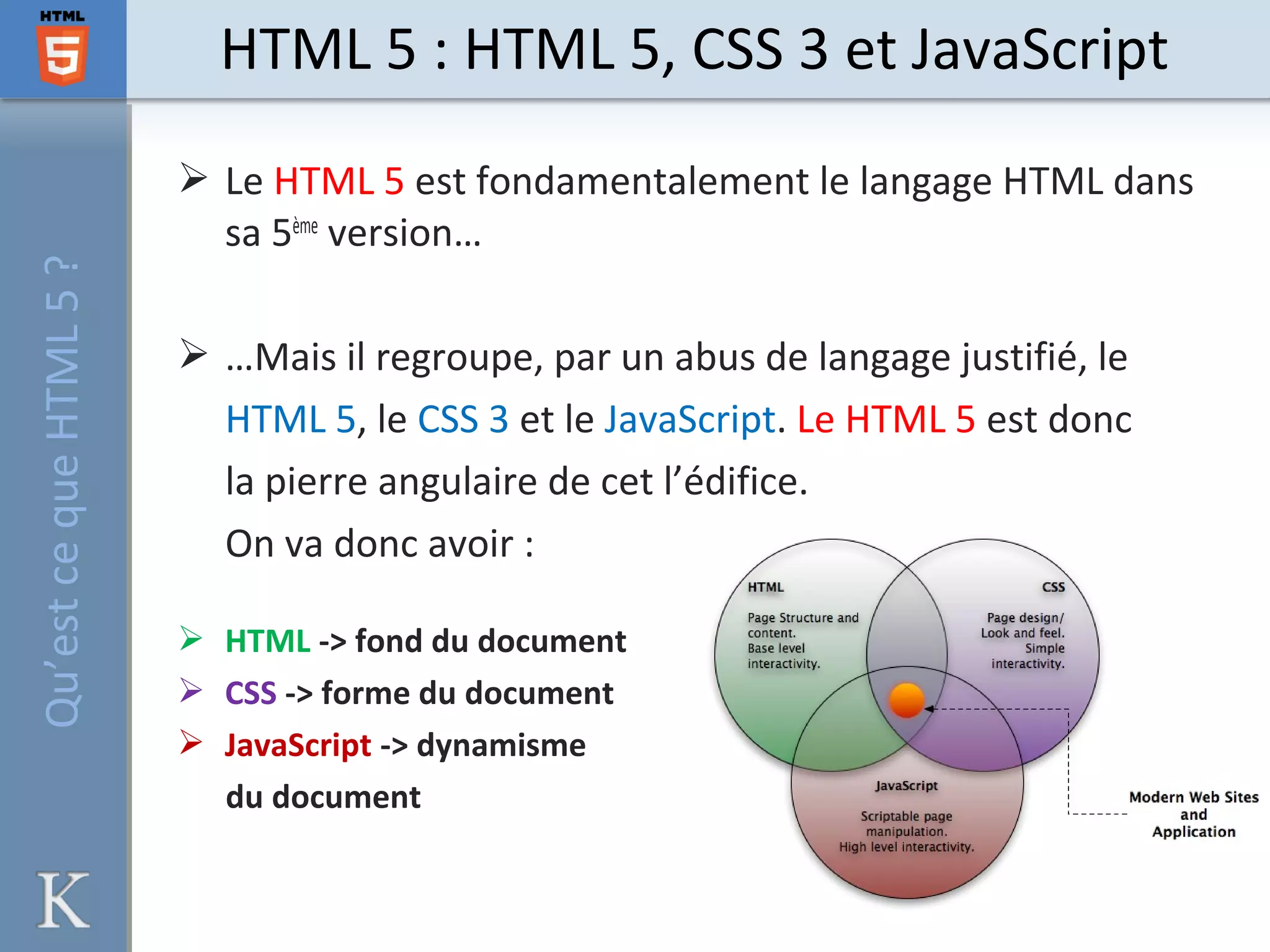  Le HTML 5 est fondamentalement le langage HTML dans
sa 5ème
version…
 …Mais il regroupe, par un abus de langage justifié, le
HTML 5, le CSS 3 et le JavaScript. Le HTML 5 est donc
la pierre angulaire de cet l’édifice.
On va donc avoir :
 HTML -> fond du document
 CSS -> forme du document
 JavaScript -> dynamisme
du document
HTML 5 : HTML 5, CSS 3 et JavaScriptQu’estcequeHTML5?
 