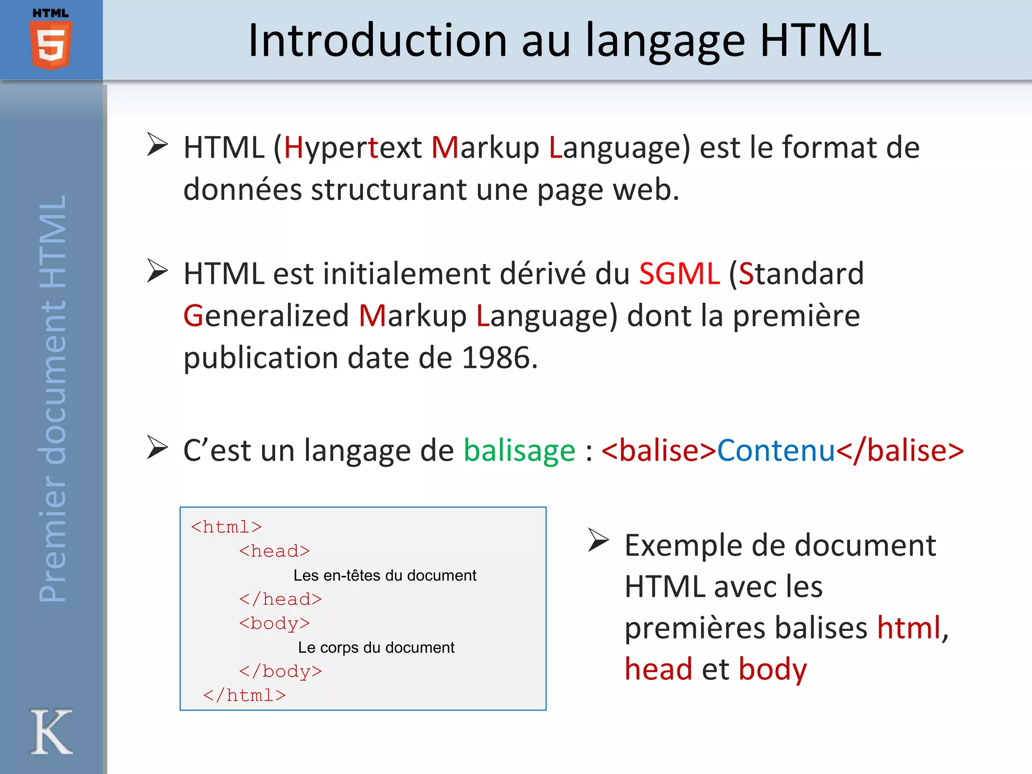  HTML (Hypertext Markup Language) est le format de
données structurant une page web.
 HTML est initialement dérivé du SGML (Standard
Generalized Markup Language) dont la première
publication date de 1986.
 C’est un langage de balisage : <balise>Contenu</balise>
Introduction au langage HTMLPremierdocumentHTML
<html>
<head>
Les en-têtes du document
</head>
<body>
Le corps du document
</body>
</html>
 Exemple de document
HTML avec les
premières balises html,
head et body
 