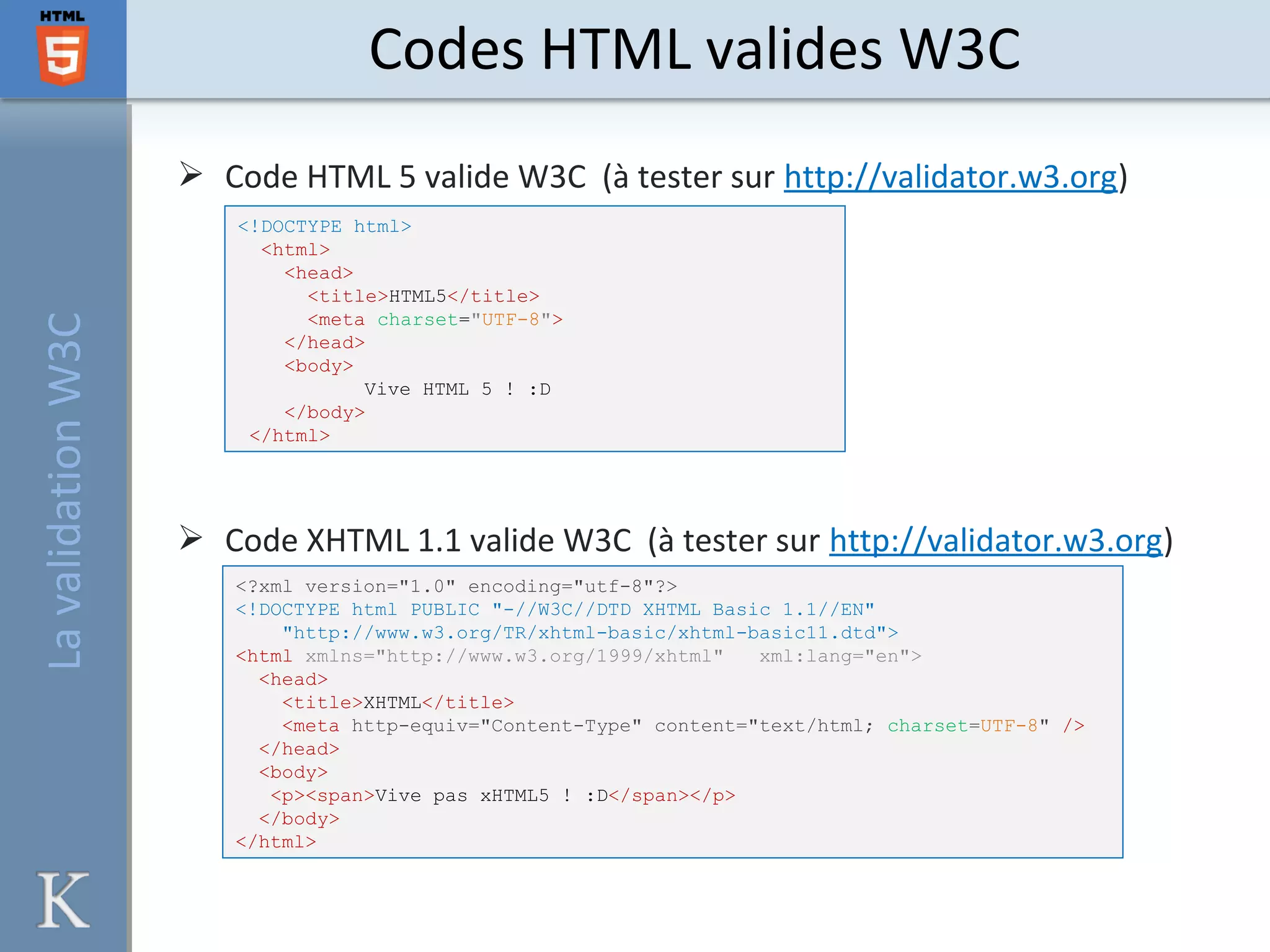  Code HTML 5 valide W3C (à tester sur http://validator.w3.org)
 Code XHTML 1.1 valide W3C (à tester sur http://validator.w3.org)
Codes HTML valides W3C
<!DOCTYPE html>
<html>
<head>
<title>HTML5</title>
<meta charset="UTF-8">
</head>
<body>
Vive HTML 5 ! :D
</body>
</html>
<?xml version="1.0" encoding="utf-8"?>
<!DOCTYPE html PUBLIC "-//W3C//DTD XHTML Basic 1.1//EN"
"http://www.w3.org/TR/xhtml-basic/xhtml-basic11.dtd">
<html xmlns="http://www.w3.org/1999/xhtml" xml:lang="en">
<head>
<title>XHTML</title>
<meta http-equiv="Content-Type" content="text/html; charset=UTF-8" />
</head>
<body>
<p><span>Vive pas xHTML5 ! :D</span></p>
</body>
</html>
LavalidationW3C
 