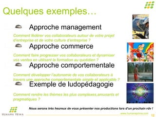 Quelques exemples… Approche management Approche commerce Approche comportementale Exemple de ludopédagogie  Comment fédérer vos collaborateurs autour de votre projet d’entreprise et de votre culture d’entreprise ? Comment faire progresser vos collaborateurs et dynamiser vos ventes en utilisant la formation au quotidien ? Comment développer l’autonomie de vos collaborateurs à travers une approche comportementale simple et applicable ? Comment rendre les thèmes les plus complexes,amusants et pragmatiques ? Nous serons très heureux de vous présenter nos productions lors d’un prochain rdv ! 