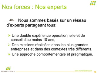 Nos forces : Nos experts Nous sommes basés sur un réseau d’experts partageant tous:  Une double expérience opérationnelle et de conseil d’au moins 10 ans,  Des missions réalisées dans les plus grandes entreprises et dans des contextes très différents. Une approche comportementale et pragmatique. 