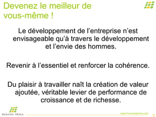 Devenez le meilleur de  vous-même ! Le développement de l’entreprise n’est envisageable qu’à travers le développement et l’envie des hommes. Revenir à l’essentiel et renforcer la cohérence. Du plaisir à travailler naît la création de valeur ajoutée, véritable levier de performance de croissance et de richesse. 