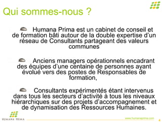 Qui sommes-nous ? Humana Prima est un cabinet de conseil et de formation bâti autour de la double expertise d’un réseau de Consultants partageant des valeurs communes Anciens managers opérationnels encadrant des équipes d’une centaine de personnes ayant évolué vers des postes de Responsables de formation,  Consultants expérimentés étant intervenus dans tous les secteurs d’activité à tous les niveaux hiérarchiques sur des projets d’accompagnement et de dynamisation des Ressources Humaines. 
