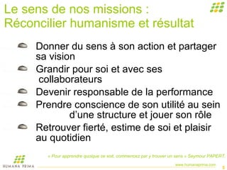Le sens de nos missions : Réconcilier humanisme et résultat Donner du sens à son action et partager sa vision  Grandir pour soi et avec ses      collaborateurs Devenir responsable de la performance Prendre conscience de son utilité au sein  d’une structure et jouer son rôle  Retrouver fierté, estime de soi et plaisir au quotidien « Pour apprendre quoique ce soit, commencez par y trouver un sens » Seymour PAPERT. 