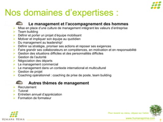Nos domaines d’expertises : Le management et l’accompagnement des hommes Mise en place d’une culture de management intégrant les valeurs d’entreprise Team building Définir et porter un projet d’équipe mobilisant Motiver et impliquer son équipe au quotidien Du management au leadership! Définir sa stratégie, prioriser ses actions et reposer ses exigences Faire grandir ses collaborateurs en compétences, en motivation et en responsabilité Gestion des situations difficiles et des personnalités difficiles Gestion de l’autorité Négociation des départs Le management commercial Le management dans un contexte international et multiculturel Gestion de projet Coaching opérationnel : coaching de prise de poste, team building Autres thèmes de management Recrutement Tutorat Entretien annuel d’appréciation Formation de formateur  Pour revenir au menu, cliquez sur l’arbre 