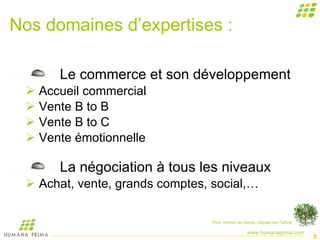 Nos domaines d’expertises : Le commerce et son développement Accueil commercial Vente B to B Vente B to C Vente émotionnelle La négociation à tous les niveaux Achat, vente, grands comptes, social,… Pour revenir au menu, cliquez sur l’arbre 