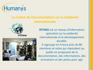 Le Centre de Documentation sur la Solidarité
Internationale
RITIMO est un réseau d'information
spécialisé sur la solidarité
internationale et le développement
durable.
Il regroupe en France près de 80
membres et relais qui répondent au
public en proposant de la
documentation, des informations, des
animations et des pistes pour agir.
 