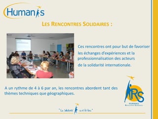 LES RENCONTRES SOLIDAIRES :
A un rythme de 4 à 6 par an, les rencontres abordent tant des
thèmes techniques que géographiques.
Ces rencontres ont pour but de favoriser
les échanges d’expériences et la
professionnalisation des acteurs
de la solidarité internationale.
 