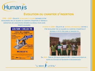 1998 – 2009 : COLLECTE DE MACHINES À COUDRE DESTINÉES À ÊTRE
REVALORISÉES PAR LES SALARIÉS DU CHANTIER D’INSERTION ET REMISES À
DISPOSITION DES ASSOCIATIONS MEMBRES DU RÉSEAU POUR LEURS
PROJETS SOLIDAIRES.
EVOLUTION DU CHANTIER D’INSERTION
A PARTIR DE 2009 : COLLECTE DE MATÉRIEL INFORMATIQUE DESTINÉ À
ÊTRE REVALORISÉ PAR LES SALARIÉS DU CHANTIER D’INSERTION ET
REVENDU À PETITS PRIX DANS LE MAGASIN OU...
EN 2013 : DON DE 25 PACKS COMPLETS (PC + ÉCRAN PLAT) POUR LES
ÉLÈVES DU COLLÈGE DE GOUNGHIN À OUAGADOUGOU
 