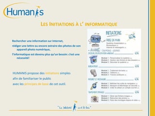 LES INITIATIONS À L’ INFORMATIQUE
Rechercher une information sur Internet,
rédiger une lettre ou encore extraire des photos de son
appareil photo numérique,
l’informatique est devenu plus qu’un besoin: c’est une
nécessité!
HUMANIS propose des initiations simples
afin de familiariser le public
avec les principes de base de cet outil.
 