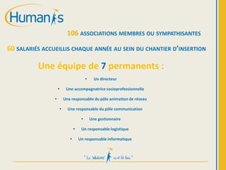 106 ASSOCIATIONS MEMBRES OU SYMPATHISANTES
60 SALARIÉS ACCUEILLIS CHAQUE ANNÉE AU SEIN DU CHANTIER D’INSERTION
Une équipe de 7 permanents :
• Un directeur
• Une accompagnatrice socioprofessionnelle
• Une responsable du pôle animation de réseau
• Une responsable du pôle communication
• Une gestionnaire
• Un responsable logistique
• Un responsable informatique
 