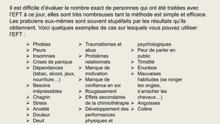  Phobies
 Peurs
 Insomnies
 Crises de panique
 Dépendances
(tabac, alcool, jeux,
nourriture…)
 Besoins
irrépressibles
 Chagrin
 Stress
 Anxiété
 Douleur
 Deuil
 Traumatismes et
abus
 Problèmes
relationnels
 Manque de
motivation
 Manque de
confiance en soi
 Rougissement
 Effets secondaires
de la chimiothérapie
 Développement des
performances
physiques et
psychologiques
 Peur de parler en
public
 Timidité
 Énurésie
 Mauvaises
habitudes (se ronger
les ongles,
s’arracher les
cheveux…)
 Angoisses
 Colère
Il est difficile d’évaluer le nombre exact de personnes qui ont été traitées avec
l’EFT à ce jour, elles sont très nombreuses tant la méthode est simple et efficace.
Les praticiens eux-mêmes sont souvent stupéfaits par les résultats qu’ils
obtiennent. Voici quelques exemples de cas sur lesquels vous pouvez utiliser
l’EFT :
 