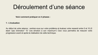 Déroulement d’une séance
Voici comment pratiquer en 4 phases :
1 - L’évaluation
Au début de votre séance : centrez-vous sur votre problème et évaluez votre ressenti entre 0 et 10 (0
étant “pas d’émotion” 10 “une émotion à son maximum”) Ceci vous permettra de mesurer votre
progression avant et après la réalisation de cette technique.
 