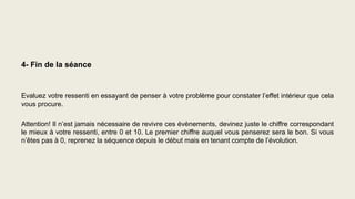 4- Fin de la séance
Evaluez votre ressenti en essayant de penser à votre problème pour constater l’effet intérieur que cela
vous procure.
Attention! Il n’est jamais nécessaire de revivre ces évènements, devinez juste le chiffre correspondant
le mieux à votre ressenti, entre 0 et 10. Le premier chiffre auquel vous penserez sera le bon. Si vous
n’êtes pas à 0, reprenez la séquence depuis le début mais en tenant compte de l’évolution.
 