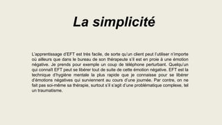 L’apprentissage d’EFT est très facile, de sorte qu’un client peut l’utiliser n’importe
où ailleurs que dans le bureau de son thérapeute s’il est en proie à une émotion
négative. Je prends pour exemple un coup de téléphone perturbant. Quelqu’un
qui connaît EFT peut se libérer tout de suite de cette émotion négative. EFT est la
technique d’hygiène mentale la plus rapide que je connaisse pour se libérer
d’émotions négatives qui surviennent au cours d’une journée. Par contre, on ne
fait pas soi-même sa thérapie, surtout s’il s’agit d’une problématique complexe, tel
un traumatisme.
La simplicité
 