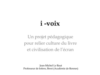 i -voix
Un projet pédagogique
pour relier culture du livre
et civilisation de l’écran
Jean-Michel Le Baut
Professeur de lettres, Brest (Académie de Rennes)
 