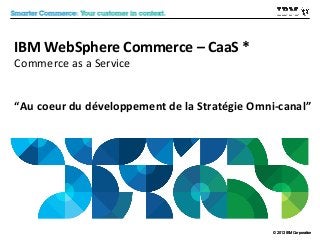 IBM WebSphere Commerce – CaaS *
Commerce as a Service

“Au coeur du développement de la Stratégie Omni-canal”

© 2012 IBM Corporation
2013

 