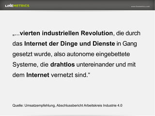 Quelle: Umsatzempfehlung, Abschlussbericht Arbeitskreis Industrie 4.0
„...vierten industriellen Revolution, die durch
das Internet der Dinge und Dienste in Gang
gesetzt wurde, also autonome eingebettete
Systeme, die drahtlos untereinander und mit
dem Internet vernetzt sind.“
 