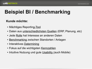 Beispiel BI / Benchmarking
● Mächtiges Reporting-Tool
● Daten aus unterschiedlichsten Quellen (ERP, Planung, etc)
● Jede Rolle hat Interesse an anderen Daten
● Benchmarking zwischen Standorten / Anlagen
● Interaktives Datermining
● Fokus auf die wichtigsten Kennzahlen
● Intuitive Nutzung und gute Usability (auch Mobile)
Kunde möchte:
 