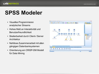 SPSS Modeler
● Visuelles Programmieren
analytischer Streams
● Hohes Maß an Interaktivität und
Benutzerfreundlichkeit
● Skalierbarkeit durch Client-/ Server
Architektur
● Nahtlose Zusammenarbeit mit allen
gängigen Datenbanksystemen
● Orientierung am CRISP-DM Modell
für Data Mining
 
