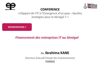 Par Ibrahima KANE
Directeur Exécutif Chargé des Investissements
FONSIS
Financement des entreprises IT au Sénégal
INTERVENTION 4
CONFERENCE
«L’Apport de l’IT à l’Emergence d’un pays : Quelles
stratégies pour le Sénégal ? »
 