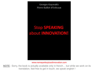 www.nemeparlezplusdinnovation.com
NOTE : Sorry, the book is actually available only in french… but while we work on its
translation, feel free to get in touch, we speak english !
Stop SPEAKING
about INNOVATION!
 