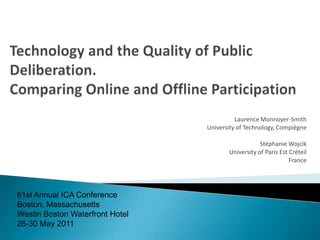 Technology and the Quality of Public Deliberation. Comparing Online and Offline Participation Laurence Monnoyer-Smith University of Technology, Compiègne Stéphanie Wojcik University of Paris EstCréteil France 61st Annual ICA ConferenceBoston, MassachusettsWestin Boston Waterfront Hotel26-30 May 2011  