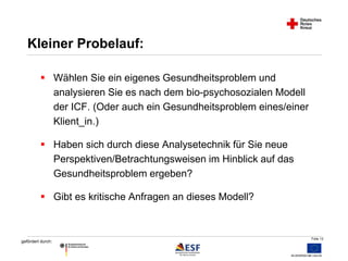 Folie 12 
Kleiner Probelauf: 
 Wählen Sie ein eigenes Gesundheitsproblem und 
gefördert durch: 
analysieren Sie es nach dem bio-psychosozialen Modell 
der ICF. (Oder auch ein Gesundheitsproblem eines/einer 
Klient_in.) 
 Haben sich durch diese Analysetechnik für Sie neue 
Perspektiven/Betrachtungsweisen im Hinblick auf das 
Gesundheitsproblem ergeben? 
 Gibt es kritische Anfragen an dieses Modell? 
 
