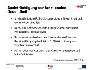 Folie 13 
Beeinträchtigung der funktionalen 
Gesundheit 
 Ist nicht in jedem Fall gleichbedeutend mit Krankheit (z.B. 
gefördert durch: 
wenn Körperglied fehlt) 
 Kann eine schwerwiegende Eigendynamik entwickeln 
(Verlust des Arbeitsplatzes) 
 Kann bestehen bleiben, auch wenn die auslösende 
Krankheit längst geheilt ist (z.B. Diskriminierung nach 
Psychiatrieaufenthalt) 
 Kann schon vor Ausbruch der Krankheit entstehen (z.B. 
bei HIV-Infektion) 
(Vgl. Schuntermann, 2007, S. 34) 
 